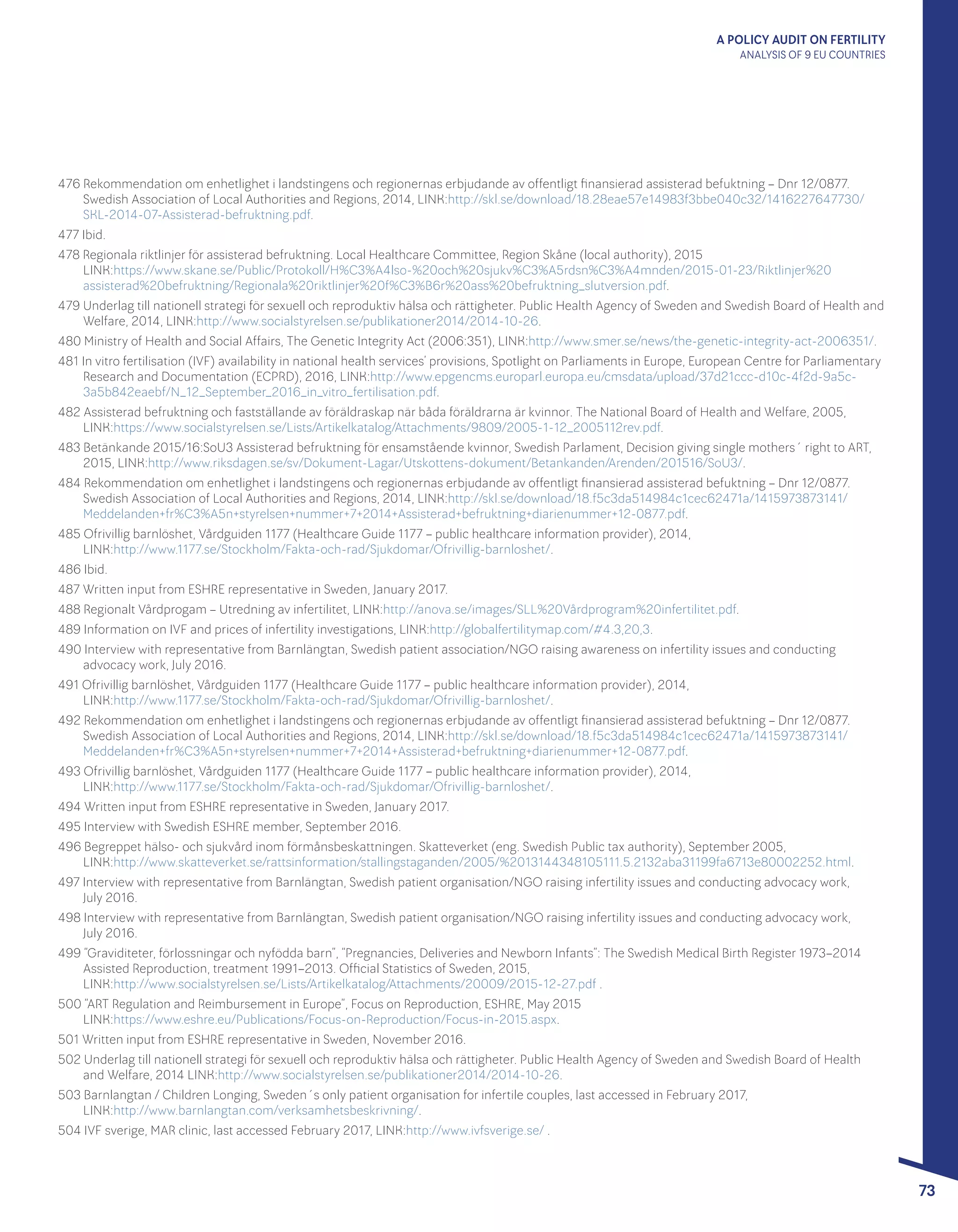 A POLICY AUDIT ON FERTILITY
ANALYSIS OF 9 EU COUNTRIES
73
476 Rekommendation om enhetlighet i landstingens och regionernas erbjudande av offentligt finansierad assisterad befuktning – Dnr 12/0877.
Swedish Association of Local Authorities and Regions, 2014, LINK:http://skl.se/download/18.28eae57e14983f3bbe040c32/1416227647730/
SKL-2014-07-Assisterad-befruktning.pdf.
477 Ibid.
478 Regionala riktlinjer för assisterad befruktning. Local Healthcare Committee, Region Skåne (local authority), 2015 			
LINK:https://www.skane.se/Public/Protokoll/H%C3%A4lso-%20och%20sjukv%C3%A5rdsn%C3%A4mnden/2015-01-23/Riktlinjer%20
assisterad%20befruktning/Regionala%20riktlinjer%20f%C3%B6r%20ass%20befruktning_slutversion.pdf.
479 Underlag till nationell strategi för sexuell och reproduktiv hälsa och rättigheter. Public Health Agency of Sweden and Swedish Board of Health and
Welfare, 2014, LINK:http://www.socialstyrelsen.se/publikationer2014/2014-10-26.
480 Ministry of Health and Social Affairs, The Genetic Integrity Act (2006:351), LINK:http://www.smer.se/news/the-genetic-integrity-act-2006351/.
481 In vitro fertilisation (IVF) availability in national health services’ provisions, Spotlight on Parliaments in Europe, European Centre for Parliamentary
Research and Documentation (ECPRD), 2016, LINK:http://www.epgencms.europarl.europa.eu/cmsdata/upload/37d21ccc-d10c-4f2d-9a5c-
3a5b842eaebf/N_12_September_2016_in_vitro_fertilisation.pdf.
482 Assisterad befruktning och fastställande av föräldraskap när båda föräldrarna är kvinnor. The National Board of Health and Welfare, 2005,
LINK:https://www.socialstyrelsen.se/Lists/Artikelkatalog/Attachments/9809/2005-1-12_2005112rev.pdf.
483 Betänkande 2015/16:SoU3 Assisterad befruktning för ensamstående kvinnor, Swedish Parlament, Decision giving single mothers´ right to ART,
2015, LINK:http://www.riksdagen.se/sv/Dokument-Lagar/Utskottens-dokument/Betankanden/Arenden/201516/SoU3/.
484 Rekommendation om enhetlighet i landstingens och regionernas erbjudande av offentligt finansierad assisterad befuktning – Dnr 12/0877.
Swedish Association of Local Authorities and Regions, 2014, LINK:http://skl.se/download/18.f5c3da514984c1cec62471a/1415973873141/
Meddelanden+fr%C3%A5n+styrelsen+nummer+7+2014+Assisterad+befruktning+diarienummer+12-0877.pdf.
485 Ofrivillig barnlöshet, Vårdguiden 1177 (Healthcare Guide 1177 – public healthcare information provider), 2014, 				
LINK:http://www.1177.se/Stockholm/Fakta-och-rad/Sjukdomar/Ofrivillig-barnloshet/.
486 Ibid.
487 Written input from ESHRE representative in Sweden, January 2017.
488 Regionalt Vårdprogam – Utredning av infertilitet, LINK:http://anova.se/images/SLL%20Vårdprogram%20infertilitet.pdf.
489 Information on IVF and prices of infertility investigations, LINK:http://globalfertilitymap.com/#4.3,20,3.
490 Interview with representative from Barnlängtan, Swedish patient association/NGO raising awareness on infertility issues and conducting
advocacy work, July 2016.
491 Ofrivillig barnlöshet, Vårdguiden 1177 (Healthcare Guide 1177 – public healthcare information provider), 2014, 				
LINK:http://www.1177.se/Stockholm/Fakta-och-rad/Sjukdomar/Ofrivillig-barnloshet/.
492 Rekommendation om enhetlighet i landstingens och regionernas erbjudande av offentligt finansierad assisterad befuktning – Dnr 12/0877.
Swedish Association of Local Authorities and Regions, 2014, LINK:http://skl.se/download/18.f5c3da514984c1cec62471a/1415973873141/
Meddelanden+fr%C3%A5n+styrelsen+nummer+7+2014+Assisterad+befruktning+diarienummer+12-0877.pdf.
493 Ofrivillig barnlöshet, Vårdguiden 1177 (Healthcare Guide 1177 – public healthcare information provider), 2014, 				
LINK:http://www.1177.se/Stockholm/Fakta-och-rad/Sjukdomar/Ofrivillig-barnloshet/.
494 Written input from ESHRE representative in Sweden, January 2017.
495 Interview with Swedish ESHRE member, September 2016.
496 Begreppet hälso- och sjukvård inom förmånsbeskattningen. Skatteverket (eng. Swedish Public tax authority), September 2005, 		
LINK:http://www.skatteverket.se/rattsinformation/stallingstaganden/2005/%2013144348105111.5.2132aba31199fa6713e80002252.html.
497 Interview with representative from Barnlängtan, Swedish patient organisation/NGO raising infertility issues and conducting advocacy work, 	
July 2016.
498 Interview with representative from Barnlängtan, Swedish patient organisation/NGO raising infertility issues and conducting advocacy work, 	
July 2016.
499 “Graviditeter, förlossningar och nyfödda barn”, “Pregnancies, Deliveries and Newborn Infants”: The Swedish Medical Birth Register 1973–2014
Assisted Reproduction, treatment 1991–2013. Official Statistics of Sweden, 2015, 							
LINK:http://www.socialstyrelsen.se/Lists/Artikelkatalog/Attachments/20009/2015-12-27.pdf .
500 “ART Regulation and Reimbursement in Europe”, Focus on Reproduction, ESHRE, May 2015 					
LINK:https://www.eshre.eu/Publications/Focus-on-Reproduction/Focus-in-2015.aspx.
501 Written input from ESHRE representative in Sweden, November 2016.
502 Underlag till nationell strategi för sexuell och reproduktiv hälsa och rättigheter. Public Health Agency of Sweden and Swedish Board of Health 	
and Welfare, 2014 LINK:http://www.socialstyrelsen.se/publikationer2014/2014-10-26.
503 Barnlangtan / Children Longing, Sweden´s only patient organisation for infertile couples, last accessed in February 2017, 			
LINK:http://www.barnlangtan.com/verksamhetsbeskrivning/.
504 IVF sverige, MAR clinic, last accessed February 2017, LINK:http://www.ivfsverige.se/ .
 