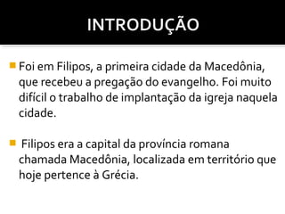  Foi em Filipos, a primeira cidade da Macedônia,

que recebeu a pregação do evangelho. Foi muito
difícil o trabalho de implantação da igreja naquela
cidade.


Filipos era a capital da província romana
chamada Macedônia, localizada em território que
hoje pertence à Grécia.

 