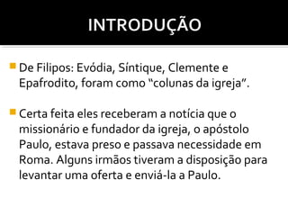  De Filipos: Evódia, Síntique, Clemente e

Epafrodito, foram como “colunas da igreja”.

 Certa feita eles receberam a notícia que o

missionário e fundador da igreja, o apóstolo
Paulo, estava preso e passava necessidade em
Roma. Alguns irmãos tiveram a disposição para
levantar uma oferta e enviá-la a Paulo.

 