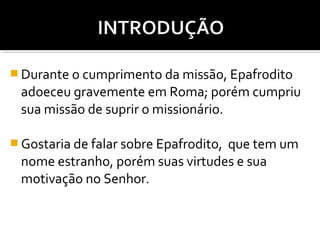  Durante o cumprimento da missão, Epafrodito

adoeceu gravemente em Roma; porém cumpriu
sua missão de suprir o missionário.
 Gostaria de falar sobre Epafrodito,

que tem um
nome estranho, porém suas virtudes e sua
motivação no Senhor.

 