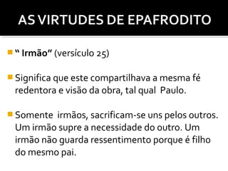  “ Irmão” (versículo 25)
 Significa que este compartilhava a mesma fé

redentora e visão da obra, tal qual Paulo.
 Somente

irmãos, sacrificam-se uns pelos outros.
Um irmão supre a necessidade do outro. Um
irmão não guarda ressentimento porque é filho
do mesmo pai.

 