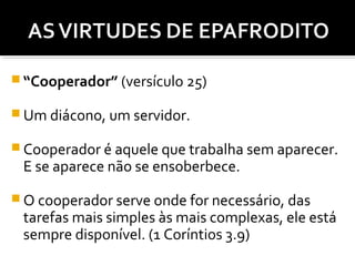  “Cooperador” (versículo 25)
 Um diácono, um servidor.
 Cooperador é aquele que trabalha sem aparecer.

E se aparece não se ensoberbece.

 O cooperador serve onde for necessário, das

tarefas mais simples às mais complexas, ele está
sempre disponível. (1 Coríntios 3.9)

 