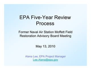 EPA Five-Year Review
      Process
Former Naval Air Station Moffett Field
 Restoration Advisory Board Meeting


            May 13, 2010


    Alana Lee, EPA Project Manager
          Lee.Alana@epa.gov
 