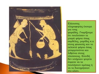 Ελάχιστες
πληροφορίες έχουμε
για τους
ψαράδες. Γνωρίζουμε
ότι πουλούσαν τα
μικρά ψάρια όπως
σαρδέλες, μαρίδες κ.α
στους φτωχούς και τα
εκλεκτά ψάρια όπως
μπαρμπούνια και
λιθρίνια στους
πλούσιους. Επειδή
δεν υπήρχαν ψυγεία
έπρεπε να τα
πουλήσουν αμέσως ή
να τα διατηρήσουν
στο αλάτι.
 