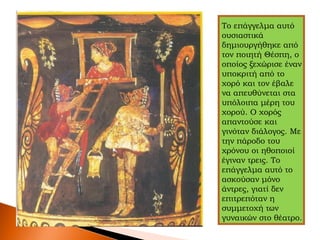 Το επάγγελμα αυτό
ουσιαστικά
δημιουργήθηκε από
τον ποιητή Θέσπη, ο
οποίος ξεχώρισε έναν
υποκριτή από το
χορό και τον έβαλε
να απευθύνεται στα
υπόλοιπα μέρη του
χορού. Ο χορός
απαντούσε και
γινόταν διάλογος. Με
την πάροδο του
χρόνου οι ηθοποιοί
έγιναν τρεις. Το
επάγγελμα αυτό το
ασκούσαν μόνο
άντρες, γιατί δεν
επιτρεπόταν η
συμμετοχή των
γυναικών στο θέατρο.
 