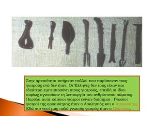 Στην αρχαιότητα υπήρχαν πολλοί που παρίσταναν τους
γιατρούς ενώ δεν ήταν. Οι Έλληνες δεν τους είχαν και
ιδιαίτερη εμπειστοσύνη στους γιατρούς, επειδή οι ίδιοι
κυρίως αγνοούσαν τη λειτουργία του ανθρώπινου σώματος.
Παρόλα αυτά κάποιοι γιατροί έγιναν διάσημοι . Γνωστοί
γιατροί της αρχαιότητας ήταν ο Ασκληπιός και ο Ιπποκράτης.
Εδώ στο νησί μας πολύ γνωστός γιατρός ήταν ο Ονάσιλος.
 