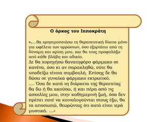 Ο όρκος του Ιπποκράτη
«....θα χρησιμοποιήσω τη θεραπευτική δίαιτα μόνο
για ωφέλεια των αρρώστων, όσο εξαρτάται από τη
δύναμη και κρίση μου, και θα τους προφυλάξω
από κάθε βλάβη και αδικία.
Δε θα χορηγήσω θανατηφόρο φάρμακο σε
κανένα, όσο κι αν παρακληθώ, ούτε θα
υποδείξω τέτοια συμβουλή. Επίσης δε θα
δώσω σε γυναίκα φάρμακο εκτρωτικό.
.... Όσα δε κατά τη διάρκεια της θεραπείας
θα δω ή θα ακούσω, ή και πέρα από τις
ασχολίες μου, στην καθημερινή ζωή, όσα δεν
πρέπει ποτέ να κοινολογούνται στους έξω, θα
τα αποσιωπώ, θεωρώντας ότι αυτά είναι ιερά
μυστικά. …»
 