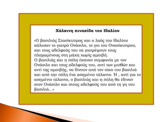 Χάλκινη πινακίδα του Ιδαλίου
«Ο βασιλιάς Στασίκυπρος και ο λαός του Ιδαλίου
κάλεσαν το γιατρό Ονάσιλο, το γιο του Ονασίκυπρου,
και τους αδελφούς του να γιατρέψουν τους
πληγωμένους στη μάχη χωρίς αμοιβή.
Ο βασιλιάς και η πόλη έκαναν συμφωνία με τον
Ονάσιλο και τους αδελφούς του, αντί των μισθών και
αντί της αμοιβής, να δίνουν από τον οίκο του βασιλιά
και από την πόλη ένα ασημένιο τάλαντο. Ή , αντί για το
ασημένιο τάλαντο, ο βασιλιάς και η πόλη θα έδιναν
στον Ονάσιλο και στους αδελφούς του από τη γη του
βασιλιά...»
 
