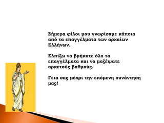 Σήμερα φίλοι μου γνωρίσαμε κάποια
από τα επαγγέλματα των αρχαίων
Ελλήνων.
Ελπίζω να βρήκατε όλα τα
επαγγέλματα και να μαζέψατε
αρκετούς βαθμούς.
Γεια σας μέχρι την επόμενη συνάντηση
μας!
 