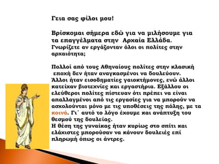Γεια σας φίλοι μου!
Βρίσκομαι σήμερα εδώ για να μιλήσουμε για
τα επαγγέλματα στην Aρχαία Ελλάδα.
Γνωρίζετε αν εργάζονταν όλοι οι πολίτες στην
αρχαιότητα;
Πολλοί από τους Αθηναίους πολίτες στην κλασική
εποχή δεν ήταν αναγκασμένοι να δουλεύουν.
Άλλοι ήταν εισοδηματίες γαιοκτήμονες, ενώ άλλοι
κατείχαν βιοτεχνίες και εργαστήρια. Εξάλλου οι
ελεύθεροι πολίτες πίστευαν ότι πρέπει να είναι
απαλλαγμένοι από τις εργασίες για να μπορούν να
ασχολούνται μόνο με τις υποθέσεις της πόλης, με τα
κοινά. Γι΄ αυτό το λόγο έχουμε και ανάπτυξη του
θεσμού της δουλείας.
Η θέση της γυναίκας ήταν κυρίως στο σπίτι και
ελάχιστες μπορούσαν να κάνουν δουλειές επί
πληρωμή όπως οι άντρες.
 