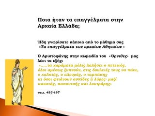 Ποια ήταν τα επαγγέλματα στην
Aρχαία Ελλάδα;
Ήδη γνωρίσατε κάποια από το μάθημα σας
«Τα επαγγέλματα των αρχαίων Αθηναίων »
Ο Αριστοφάνης στην κωμωδία του «Όρνιθες» μας
λέει τα εξής:
«.....τα χαράματα μόλις λαλήσει ο πετεινός,
όλοι αμέσως ξυπνούν, στις δουλειές τους να πάνε,
ο χαλκιάς, ο αλευράς, ο ταμπάκης
κι όσοι φτιάνουν ασπίδες ή λύρες∙ μαζί
κανατάς, παπουτσής και λουτράρης»
στιχ. 493-497
 