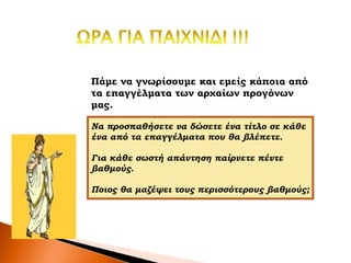 Πάμε να γνωρίσουμε και εμείς κάποια από
τα επαγγέλματα των αρχαίων προγόνων
μας.
Να προσπαθήσετε να δώσετε ένα τίτλο σε κάθε
ένα από τα επαγγέλματα που θα βλέπετε.
Για κάθε σωστή απάντηση παίρνετε πέντε
βαθμούς.
Ποιος θα μαζέψει τους περισσότερους βαθμούς;
 