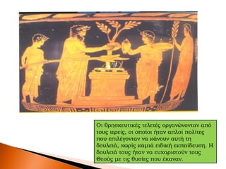 Οι θρησκευτικές τελετές οργανώνονταν από
τους ιερείς, οι οποίοι ήταν απλοί πολίτες
που επιλέγονταν να κάνουν αυτή τη
δουλειά, χωρίς καμιά ειδική εκπαίδευση. Η
δουλειά τους ήταν να ευχαριστούν τους
Θεούς με τις θυσίες που έκαναν.
 