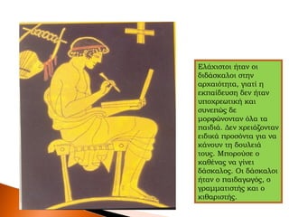 Ελάχιστοι ήταν οι
διδάσκαλοι στην
αρχαιότητα, γιατί η
εκπαίδευση δεν ήταν
υποχρεωτική και
συνεπώς δε
μορφώνονταν όλα τα
παιδιά. Δεν χρειάζονταν
ειδικά προσόντα για να
κάνουν τη δουλειά
τους. Μπορούσε ο
καθένας να γίνει
δάσκαλος. Οι δάσκαλοι
ήταν ο παιδαγωγός, ο
γραμματιστής και ο
κιθαριστής.
 