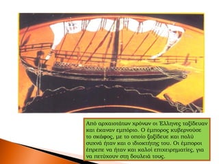 Από αρχαιοτάτων χρόνων οι Έλληνες ταξίδευαν
και έκαναν εμπόριο. Ο έμπορος κυβερνούσε
το σκάφος, με το οποίο ξαξίδευε και πολύ
συχνά ήταν και ο ιδιοκτήτης του. Οι έμποροι
έπρεπε να ήταν και καλοί επιχειρηματίες, για
να πετύχουν στη δουλειά τους.
 