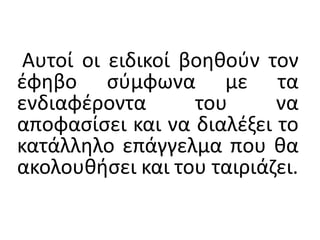 Αυτοί οι ειδικοί βοηθούν τον
έφηβο σύμφωνα με τα
ενδιαφέροντα του να
αποφασίσει και να διαλέξει το
κατάλληλο επάγγελμα που θα
ακολουθήσει και του ταιριάζει.
 
