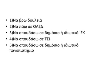 • 1)Να βρω δουλειά
• 2)Να πάω σε ΟΑΕΔ
• 3)Να σπουδάσω σε δημόσιο ή ιδιωτικό ΙΕΚ
• 4)Να σπουδάσω σε ΤΕΙ
• 5)Να σπουδάσω σε δημόσιο ή ιδιωτικό
πανεπιστήμιο
 