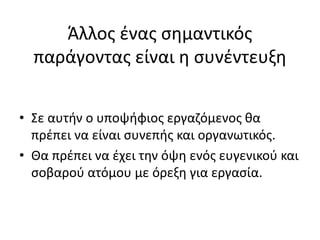 Άλλος ένας σημαντικός
παράγοντας είναι η συνέντευξη
• Σε αυτήν ο υποψήφιος εργαζόμενος θα
πρέπει να είναι συνεπής και οργανωτικός.
• Θα πρέπει να έχει την όψη ενός ευγενικού και
σοβαρού ατόμου με όρεξη για εργασία.
 
