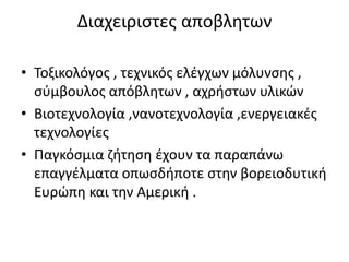 Διαχειριστες αποβλητων
• Τοξικολόγος , τεχνικός ελέγχων μόλυνσης ,
σύμβουλος απόβλητων , αχρήστων υλικών
• Βιοτεχνολογία ,νανοτεχνολογία ,ενεργειακές
τεχνολογίες
• Παγκόσμια ζήτηση έχουν τα παραπάνω
επαγγέλματα οπωσδήποτε στην βορειοδυτική
Ευρώπη και την Αμερική .
 