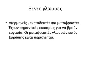 Ξενες γλωσσες
• Διερμηνείς , εκπαιδευτές και μεταφραστές.
Έχουν σημαντικές ευκαιρίες για να βρούν
εργασία. Οι μεταφραστές γλωσσών εκτός
Ευρώπης είναι περιζήτητοι.
 
