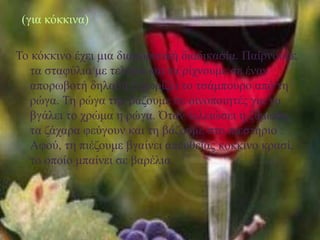 (για κόκκινα)
Το κόκκινο έχει μια διαφορετική διαδικασία. Παίρνουμε
τα σταφύλια με τελάρα και τα ρίχνουμε σε έναν
απορωβοτή δηλαδή ξεχωρίζει το τσάμπουρο από τη
ρώγα. Τη ρώγα την βάζουμε σε οινοποιητές για να
βγάλει το χρώμα η ρώγα. Όταν τελειώσει η ζύμωση,
τα ζάχαρα φεύγουν και τη βάζουμε στο πιεστήριο .
Αφού, τη πιέζουμε βγαίνει απευθείας κόκκινο κρασί,
το οποίο μπαίνει σε βαρέλια.
 