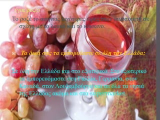 (για ροζέ)
Το ροζέ το αφήνεις λιγότερες ώρες στον οινοποιητή σε
σχέση με το λευκό και το κόκκινο.
 Τα δικά σας τα εμπορεύεστε σε όλη την Ελλάδα;
Σε όλη την Ελλάδα και στο εξωτερικό. Στο εξωτερικό
τα εμπορευόμαστε στη Γαλλία, Γερμανία, στον
Καναδά, στον Λουξεμβούργο και σε όλα τα νησιά
της Ελλάδας ακόμα και στα supermarket.
 