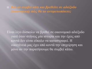  Και αν συμβεί κάτι και βρεθείτε σε αδιέξοδο
(οικονομική) πώς θα το αντιμετωπίσετε;
Είναι λίγο δύσκολο να βρεθεί σε οικονομικό αδιέξοδο
γιατί όταν στήνεις μία ιστορία και την έχεις από
κοντά δεν είναι εύκολο να καταστραφεί. Η
οικογένειά μας έχει από κοντά την επιχείρηση και
μόνο αν την παρατήσουμε θα συμβεί κάτω.
 