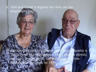  Από πού ή από τι πήρατε την ιδέα για την
επιχείρηση σας;
Η ιδέα προήλθε από τον παππού μου, εμείς είμαστε η
Τρίτη γενιά της επιχείρησης. Αυτοί ήταν οι ιδρυτές
και εμείς οι συνεχιστές της επιχείρησης. Είναι
δουλεία που ξεκίνησε το 1950.
 