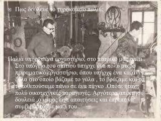  Πως δούλευε το τυροκομείο παλιά;
Παλιά υπήρχε ένα εργαστήριο, στο πατρικό μας σπίτι .
Στο υπόγειο του σπιτιού υπήρχε ένα πολύ μικρό
πειραματικό εργαστήριο, όπου υπήρχε ένα καζάνι με
ξύλα στο οποίο βάζαμε το γάλα , το βράζαμε και το
τοποθετούσαμε πάνω σε ένα πάγκο .Οπότε ήτανε
πολύ οικοτεχνικές παραγωγές. Αργότερα απέκτησε
δουλειά ,ο νόμος είχε απαιτήσεις και έπρεπε να
συμβιβαστούμε μαζί του.
 