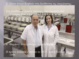  Πόσα άτομα βοηθούν στη διεύθυνση της επιχείρησης;
Στη διεύθυνση είμαστε τέσσερις, που σημαίνει δύο
ζευγάρια. Εγώ και ο άντρας μου και οι γονείς μου.
 Θυμάστε πότε χτίστηκε το εργοστάσιο;
Η πρώτη πτέρυγα χτίστηκε το 1975 , ενώ η δεύτερη το
1999.
 