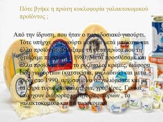  Πότε βγήκε η πρώτη κυκλοφορία γαλακτοκομικού
προϊόντος ;
Από την ίδρυση, που ήταν ο παραδοσιακό γιαούρτι.
Τότε υπήρχε το γιαούρτι μονάχα μετά μπήκανε και
άλλα προϊόντα .Φτιάξαμε τη φέτα πρώτα που τη
φτιάξαμε περίπου το 1980. Μετά προσθέσαμε και
άλλα προϊόντα όπως το ρυζόγαλο, κρέμες, διάφορα
είδη γιαουρτιών (κατσικίσια, αγελαδινά) και μετά
γύρω στο 1990 αρχίσαμε να ασχολιόμαστε και με
τα ξηρά τυριά , κεφαλοτύρια, γραβιέρες. Γενικά
υπάρχουν διάφορες κατηγορίες τυριών , τα
γαλακτοκομικά και τα τυροκομικά.
 