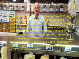  Υπήρχαν επιτυχημένες χρονιές ; Πώς νιώσατε για
αυτό;
Ναι, υπήρχε ουσιαστικά η δεκαετία από το 1985 μέχρι
το 2000. Ήταν ευνοϊκές συνθήκες για όλους ,
υπήρχαν επιδοτήσεις από το κράτος , κέρδος στην
αγορά. Ο κόσμος ήταν σε μια πολύ διαφορετική
κατάσταση από ότι είναι τώρα που δυσκολεύονται
οικονομικά και έτσι μπορούσαμε να στηριχτούμε
και να προσαρμοστούμε . Επειδή εκείνη την εποχή
στη δουλειά ήταν μόνο οι γονείς μου , η παραγωγή
ήταν αυξημένη και τα κέρδη της επιχείρησης μέρα
με τη μέρα αυξάνονταν.
 