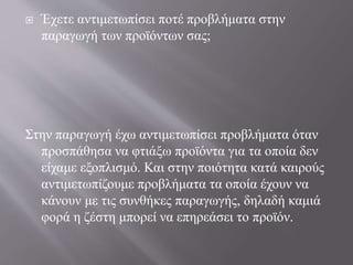  Έχετε αντιμετωπίσει ποτέ προβλήματα στην
παραγωγή των προϊόντων σας;
Στην παραγωγή έχω αντιμετωπίσει προβλήματα όταν
προσπάθησα να φτιάξω προϊόντα για τα οποία δεν
είχαμε εξοπλισμό. Και στην ποιότητα κατά καιρούς
αντιμετωπίζουμε προβλήματα τα οποία έχουν να
κάνουν με τις συνθήκες παραγωγής, δηλαδή καμιά
φορά η ζέστη μπορεί να επηρεάσει το προϊόν.
 