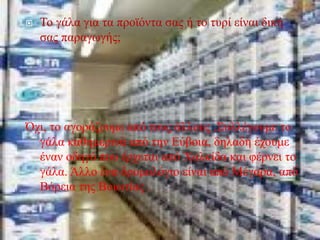  Το γάλα για τα προϊόντα σας ή το τυρί είναι δική
σας παραγωγής;
Όχι, το αγοράζουμε από τους άλλους .Συλλέγουμε το
γάλα καθημερινά από την Εύβοια, δηλαδή έχουμε
έναν οδηγό που έρχεται από Χαλκίδα και φέρνει το
γάλα. Άλλο ένα δρομολόγιο είναι από Μέγαρα, από
Βόρεια της Βοιωτίας .
 