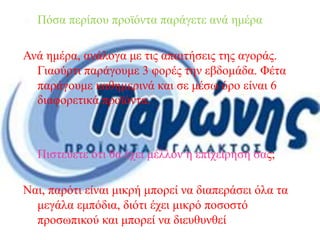  Πόσα περίπου προϊόντα παράγετε ανά ημέρα.
Ανά ημέρα, ανάλογα με τις απαιτήσεις της αγοράς.
Γιαούρτι παράγουμε 3 φορές την εβδομάδα. Φέτα
παράγουμε καθημερινά και σε μέσω όρο είναι 6
διαφορετικά προϊόντα.
 Πιστεύετε ότι θα έχει μέλλον η επιχείρησή σας;
Ναι, παρότι είναι μικρή μπορεί να διαπεράσει όλα τα
μεγάλα εμπόδια, διότι έχει μικρό ποσοστό
προσωπικού και μπορεί να διευθυνθεί εύκολα
 
