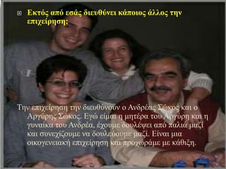  Εκτός από εσάς διευθύνει κάποιος άλλος την
επιχείρηση;
Την επιχείρηση την διευθύνουν ο Ανδρέας Σώκος και ο
Αργύρης Σώκος. Εγώ είμαι η μητέρα του Αργύρη και η
γυναίκα του Ανδρέα, έχουμε δουλέψει από παλιά μαζί
και συνεχίζουμε να δουλεύουμε μαζί. Είναι μια
οικογενειακή επιχείρηση και προχωράμε με κάθιξη.
 