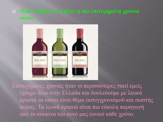  Ποια νομίζετε ότι ήταν η πιο επιτυχημένη χρονιά
οίνου;
Επιτυχημένες χρονιές ήταν οι περισσότερες γιατί εμείς
έχουμε ήλιο στην Ελλάδα και δουλεύουμε με λευκά
κρασιά τα οποία είναι θέμα εκσυγχρονισμού και σωστής
πείρας. Τα λευκά κρασιά είναι πιο εύκολη παραγωγή
από τα κόκκινα και αυτό μας ευνοεί κάθε χρόνο.
 
