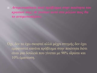  Αντιμετωπίσατε ποτέ πρόβλημα στην ποιότητα του
κρασιού σας; Αν γινόταν αυτό στο μέλλον πως θα
το αντιμετωπίζατε;
Όχι, δεν το έχω σκεφτεί αλλά μέχρι στιγμής δεν έχει
εμφανιστεί κανένα πρόβλημα στην ποιότητα διότι
είναι μια δουλειά που γίνεται με 90% ιδρώτα και
10% έμπνευση.
 