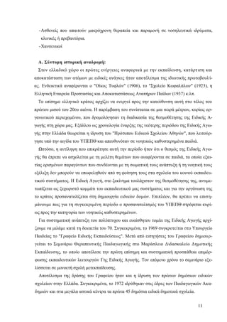 11
-Ασθενείς που απαιτούν μακρόχρονη θεραπεία και παραμονή σε νοσηλευτικά ιδρύματα,
κλινικές ή πρεβαντόρια.
-Χανσενικοί
Α. Σύντομη ιστορική αναδρομή:
Στον ελλαδικό χώρο οι πρώτες ενέργειες αναφορικά με την εκπαίδευση, κατάρτιση και
αποκατάσταση των ατόμων με ειδικές ανάγκες ήταν αποτέλεσμα της ιδιωτικής πρωτοβουλί-
ας. Ενδεικτικά αναφέρονται ο "Οίκος Τυφλών" (1906), το "Σχολείο Κωφαλάλων" (1923), η
Ελληνική Εταιρεία Προστασίας και Αποκαταστάσεως Αναπήρων Παίδων (1937) κ.λπ.
Το επίσημο ελληνικό κράτος αρχίζει να ενεργεί προς την κατεύθυνση αυτή στο τέλος του
πρώτου μισού του 20ου αιώνα. Η παρέμβαση του συνίσταται σε μια σειρά μέτρων, κυρίως ορ-
γανωτικού περιεχομένου, που δρομολόγησαν τη διαδικασία της θεσμοθέτησης της Ειδικής Α-
γωγής στη χώρα μας. Εξάλλου ως χρονολογία έναρξης της νεότερης περιόδου της Ειδικής Αγω-
γής στην Ελλάδα θεωρείται η ίδρυση του "Πρότυπου Ειδικού Σχολείου Αθηνών", που λειτούρ-
γησε υπό την αιγίδα του ΥΠΕΠΘ και απευθυνόταν σε νοητικώς καθυστερημένα παιδιά.
Ωστόσο, η αντίληψη που επικράτησε αυτή την περίοδο ήταν ότι ο θεσμός της Ειδικής Αγω-
γής θα έπρεπε να ασχολείται με τη μελέτη θεμάτων που αναφέρονται σε παιδιά, τα οποία εξαι-
τίας ορισμένων παραγόντων που συνδέονται με τη σωματική τους ανάπτυξη ή τη νοητική τους
εξέλιξη δεν μπορούν να επωφεληθούν από τη φοίτηση τους στα σχολεία του κοινού εκπαιδευ-
τικού συστήματος. Η Ειδική Αγωγή, στο ξεκίνημα τουλάχιστον της θεσμοθέτησης της, αντιμε-
τωπίζεται ως ξεχωριστό κομμάτι του εκπαιδευτικού μας συστήματος και για την οργάνωση της
το κράτος προσανατολίζεται στη δημιουργία ειδικών δομών. Επιπλέον, θα πρέπει να επιση-
μάνουμε πως για τη συγκεκριμένη περίοδο ο προσανατολισμός του ΥΠΕΠΘ στρέφεται κυρί-
ως προς την κατηγορία των νοητικώς καθυστερημένων.
Για συστηματική ανάπτυξη του πολύπτυχου και ευαίσθητου τομέα της Ειδικής Αγωγής αρχί-
ζουμε να μιλάμε κατά τη δεκαετία του 70. Συγκεκριμένα, το 1969 συγκροτείται στο Υπουργείο
Παιδείας το "Γραφείο Ειδικής Εκπαιδεύσεως". Μετά από εισηγήσεις του Γραφείου δημιουρ-
γείται το Σεμινάριο Θεραπευτικής Παιδαγωγικής στο Μαράσλειο Διδασκαλείο Δημοτικής
Εκπαίδευσης, το οποίο αποτέλεσε την πρώτη επίσημη και συστηματική προσπάθεια επιμόρ-
φωσης εκπαιδευτικών λειτουργών Γης Ειδικής Αγωγής. Τον επόμενο χρόνο το σεμινάριο εξε-
λίσσεται σε μονοετή σχολή μετεκπαίδευσης.
Αποτέλεσμα της δράσης του Γραφείου ήταν και η ίδρυση των πρώτων δημόσιων ειδικών
σχολείων στην Ελλάδα. Συγκεκριμένα, το 1972 ιδρύθηκαν στις έδρες των Παιδαγωγικών Ακα-
δημιών και στα μεγάλα αστικά κέντρα τα πρώτα 45 δημόσια ειδικά δημοτικά σχολεία.
 