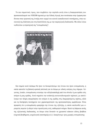 13
Το πιο σημαντικό, όμως, που συμβαίνει την περίοδο αυτή είναι η διαφοροποίηση του
προσανατολισμού του ΥΠΕΠΘ σχετικά με την Ειδική Αγωγή, που συνίσταται στην έμφαση που
δίνεται στην οργανική της ένταξη στον κορμό του κοινού εκπαιδευτικού συστήματος, στην κο-
ινωνική της διάσταση και στη διασύνδεση της με την παραγωγική διαδικασία. Με άλλα λόγια
υιοθετείται η στρατηγική της "ενσωμάτωσης".
Στο σημείο αυτό σκόπιμο θα ήταν να διευκρινίσουμε την έννοια του όρου ενσωμάτωση, η
οποία αποτελεί τη βασική κρατική πολιτική για τα άτομα με ειδικές ανάγκες έως σήμερα. Λέ-
γοντας, λοιπόν, ενσωμάτωση εννοούμε την αλληλοαποδοχή από ένα σύνολο ή μια ομάδα ενός
ατόμου ή μιας ομάδας. Αυτό σημαίνει την ανάπτυξη κοινωνιοδυναμικών σχέσεων, με αποτέ-
λεσμα την πλήρη απορρόφηση του ατόμου ή της ομάδας στις διαμορφούμενες σχέσεις, αλλά
και τη διατήρηση ταυτόχρονα των χαρακτηριστικών της προσωπικότητας αμφίπλευρα. Είναι
προφανές ότι η ενσωμάτωση εμπεριέχει την έννοια της εξέλιξης, η οποία ακολουθεί μια ο-
ρισμένη πορεία ή οδηγεί στην προσέγγιση ενός επιθυμητού στόχου. Κατά τη διάρκεια αυτής
της εξελικτικής διαδικασίας, το άτομο είναι δυνατόν να χρειαστεί κάποιου είδους βοήθεια
(τεχνικά βοηθήματα, ψυχολογική υποστήριξη κ.ά.). Διακρίνουμε τρεις μορφές ενσωμάτωσης:
 