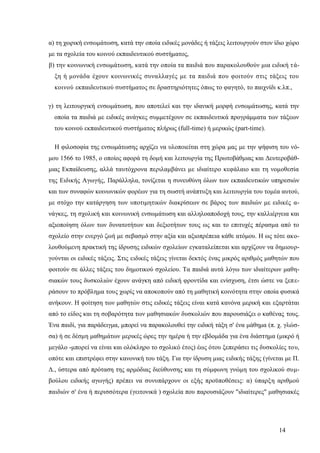 14
α) τη χωρική ενσωμάτωση, κατά την οποία ειδικές μονάδες ή τάξεις λειτουργούν στον ίδιο χώρο
με τα σχολεία του κοινού εκπαιδευτικού συστήματος,
β) την κοινωνική ενσωμάτωση, κατά την οποία τα παιδιά που παρακολουθούν μια ειδική τά-
ξη ή μονάδα έχουν κοινωνικές συναλλαγές με τα παιδιά που φοιτούν στις τάξεις του
κοινού εκπαιδευτικού συστήματος σε δραστηριότητες όπως το φαγητό, το παιχνίδι κ.λπ.,
γ) τη λειτουργική ενσωμάτωση, που αποτελεί και την ιδανική μορφή ενσωμάτωσης, κατά την
οποία τα παιδιά με ειδικές ανάγκες συμμετέχουν σε εκπαιδευτικά προγράμματα των τάξεων
του κοινού εκπαιδευτικού συστήματος πλήρως (full-time) ή μερικώς (part-time).
Η φιλοσοφία της ενσωμάτωσης αρχίζει να υλοποιείται στη χώρα μας με την ψήφιση του νό-
μου 1566 το 1985, ο οποίος αφορά τη δομή και λειτουργία της Πρωτοβάθμιας και Δευτεροβάθ-
μιας Εκπαίδευσης, αλλά ταυτόχρονα περιλαμβάνει με ιδιαίτερο κεφάλαιο και τη νομοθεσία
της Ειδικής Αγωγής, Παράλληλα, τονίζεται η συνευθύνη όλων των εκπαιδευτικών υπηρεσιών
και των συναφών κοινωνικών φορέων για τη σωστή ανάπτυξη και λειτουργία του τομέα αυτού,
με στόχο την κατάργηση των υποτιμητικών διακρίσεων σε βάρος των παιδιών με ειδικές α-
νάγκες, τη σχολική και κοινωνική ενσωμάτωση και αλληλοαποδοχή τους, την καλλιέργεια και
αξιοποίηση όλων των δυνατοτήτων και δεξιοτήτων τους ως και το επιτυχές πέρασμα από το
σχολείο στην ενεργό ζωή με σεβασμό στην αξία και αξιοπρέπεια κάθε ατόμου. Η ως τότε ακο-
λουθούμενη πρακτική της ίδρυσης ειδικών σχολείων εγκαταλείπεται και αρχίζουν να δημιουρ-
γούνται οι ειδικές τάξεις. Στις ειδικές τάξεις γίνεται δεκτός ένας μικρός αριθμός μαθητών που
φοιτούν σε άλλες τάξεις του δημοτικού σχολείου. Τα παιδιά αυτά λόγω των ιδιαίτερων μαθη-
σιακών τους δυσκολιών έχουν ανάγκη από ειδική φροντίδα και ενίσχυση, έτσι ώστε να ξεπε-
ράσουν το πρόβλημα τους χωρίς να αποκοπούν από τη μαθητική κοινότητα στην οποία φυσικά
ανήκουν. Η φοίτηση των μαθητών στις ειδικές τάξεις είναι κατά κανόνα μερική και εξαρτάται
από το είδος και τη σοβαρότητα των μαθησιακών δυσκολιών που παρουσιάζει ο καθένας τους.
Ένα παιδί, για παράδειγμα, μπορεί να παρακολουθεί την ειδική τάξη σ' ένα μάθημα (π. χ. γλώσ-
σα) ή σε δέσμη μαθημάτων μερικές ώρες την ημέρα ή την εβδομάδα για ένα διάστημα (μικρό ή
μεγάλο -μπορεί να είναι και ολόκληρο το σχολικό έτος) έως ότου ξεπεράσει τις δυσκολίες του,
οπότε και επιστρέφει στην κανονική του τάξη. Για την ίδρυση μιας ειδικής τάξης (γίνεται με Π.
Δ., ύστερα από πρόταση της αρμόδιας διεύθυνσης και τη σύμφωνη γνώμη του σχολικού συμ-
βούλου ειδικής αγωγής) πρέπει να συνυπάρχουν οι εξής προϋποθέσεις: α) ύπαρξη αριθμού
παιδιών σ' ένα ή περισσότερα (γειτονικά ) σχολεία που παρουσιάζουν "ιδιαίτερες" μαθησιακές
 