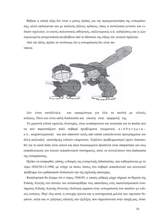 16
Βέβαια η ειδική τάξη δεν είναι ο μόνος τρόπος για την πραγματοποίηση της ενσωμάτω-
σης, αλλά επιδιώκεται και με πολλούς άλλους τρόπους, όπως η συστέγαση γενικών και ει-
δικών σχολείων, οι κοινές πολιτιστικές αθλητικές, καλλιτεχνικές κ.ά. εκδηλώσεις και η εξα-
τομικευμένη αντιμετώπιση και βοήθεια από το δάσκαλο της τάξης του γενικού σχολείου.
Από την άλλη, πρέπει να τονίσουμε ότι η ενσωμάτωση δεν είναι πα-
νάκεια.
Δεν είναι κατάλληλη και εφαρμόσιμη για όλα τα παιδιά με ειδικές
ανάγκες. Ούτε και είναι απλή διαδικασία και εύκολη στην εφαρμογή της.
Τα χωριστά ειδικά σχολεία, δυστυχώς, είναι αναπόφευκτα και αναγκαία για τα παιδιά εκεί
να που παρουσιάζουν πολύ σοβαρά προβλήματα (σωματικά, α ι σ θ η τ η ρ ι α -
κ ά , ψυχοπνευματικά) και που απαιτούν εκτός από ειδικά εκπαιδευτικά προγράμματα και
άλλη πολλαπλή υποστήριξη ειδικών υπηρεσιών. Εξάλλου προβληματισμοί έχουν διατυπω-
θεί για το κατά πόσο είναι ικανοί και ποια συγκεκριμένα προσόντα είναι απαραίτητα για τους
εκπαιδευτικούς του κοινού εκπαιδευτικού συστήματος, ώστε να συντελέσουν στη διαδικασία
της ενσωμάτωσης.
Πρέπει να αναφερθεί, επίσης, ο θεσμός της ενισχυτικής διδασκαλίας, που καθιερώνεται με το
νόμο 1824/30-12-1988, με στόχο να δώσει λύσεις στο σοβαρό εκπαιδευτικό και κοινωνικό
πρόβλημα των μαθησιακών δυσκολιών και της σχολικής αποτυχίας.
Καταληκτικά θα λέγαμε ότι ο νόμος 1566/85, ο οποίος ρύθμιζε μέχρι σήμερα τα θέματα της
Ειδικής Αγωγής στο σύνολο του ανταποκρίθηκε στις απαιτήσεις ενός αποτελεσματικού συσ-
τήματος Ειδικής Αγωγής δίνοντας ιδιαίτερη έμφαση στην ενσωμάτωση των παιδιών με ειδι-
κές ανάγκες. Παρ' όλα αυτά, η συνεχής έρευνα και η συστηματική μελέτη των σχετικών θε-
μάτων, αλλά και οι γρήγορες αλλαγές και εξελίξεις που σημειώνονται στην εποχή μας, ιδιαί-
 