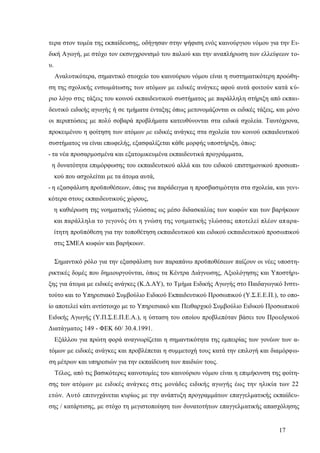 17
τερα στον τομέα της εκπαίδευσης, οδήγησαν στην ψήφιση ενός καινούργιου νόμου για την Ει-
δική Αγωγή, με στόχο τον εκσυγχρονισμό του παλιού και την αναπλήρωση των ελλείψεων το-
υ.
Αναλυτικότερα, σημαντικό στοιχείο του καινούριου νόμου είναι η συστηματικότερη προώθη-
ση της σχολικής ενσωμάτωσης των ατόμων με ειδικές ανάγκες αφού αυτά φοιτούν κατά κύ-
ριο λόγο στις τάξεις του κοινού εκπαιδευτικού συστήματος με παράλληλη στήριξη από εκπαι-
δευτικό ειδικής αγωγής ή σε τμήματα ένταξης όπως μετονομάζονται οι ειδικές τάξεις, και μόνο
οι περιπτώσεις με πολύ σοβαρά προβλήματα κατευθύνονται στα ειδικά σχολεία. Ταυτόχρονα,
προκειμένου η φοίτηση των ατόμων με ειδικές ανάγκες στα σχολεία του κοινού εκπαιδευτικού
συστήματος να είναι επωφελής, εξασφαλίζεται κάθε μορφής υποστήριξη, όπως:
- τα νέα προσαρμοσμένα και εξατομικευμένα εκπαιδευτικά προγράμματα,
η δυνατότητα επιμόρφωσης του εκπαιδευτικού αλλά και του ειδικού επιστημονικού προσωπι-
κού που ασχολείται με τα άτομα αυτά,
- η εξασφάλιση προϋποθέσεων, όπως για παράδειγμα η προσβασιμότητα στα σχολεία, και γενι-
κότερα στους εκπαιδευτικούς χώρους,
η καθιέρωση της νοηματικής γλώσσας ως μέσο διδασκαλίας των κωφών και των βαρήκοων
και παράλληλα το γεγονός ότι η γνώση της νοηματικής γλώσσας αποτελεί πλέον απαρα-
ίτητη προϋπόθεση για την τοποθέτηση εκπαιδευτικού και ειδικού εκπαιδευτικού προσωπικού
στις ΣΜΕΑ κωφών και βαρήκοων.
Σημαντικό ρόλο για την εξασφάλιση των παραπάνω προϋποθέσεων παίζουν οι νέες υποστη-
ρικτικές δομές που δημιουργούνται, όπως τα Κέντρα Διάγνωσης, Αξιολόγησης και Υποστήρι-
ξης για άτομα με ειδικές ανάγκες (Κ.Δ.ΑΥ), το Τμήμα Ειδικής Αγωγής στο Παιδαγωγικό Ινστι-
τούτο και το Υπηρεσιακό Συμβούλιο Ειδικού Εκπαιδευτικού Προσωπικού (Υ.Σ.Ε.Ε.Π.), το οπο-
ίο αποτελεί κάτι αντίστοιχο με το Υπηρεσιακό και Πειθαρχικό Συμβούλιο Ειδικού Προσωπικού
Ειδικής Αγωγής (Υ.Π.Σ.Ε.Π.Ε.Α.), η ύσταση του οποίου προβλεπόταν βάσει του Προεδρικού
Διατάγματος 149 - ΦΕΚ 60/ 30.4.1991.
Εξάλλου για πρώτη φορά αναγνωρίζεται η σημαντικότητα της εμπειρίας των γονέων των α-
τόμων με ειδικές ανάγκες και προβλέπεται η συμμετοχή τους κατά την επιλογή και διαμόρφω-
ση μέτρων και υπηρεσιών για την εκπαίδευση των παιδιών τους.
Τέλος, από τις βασικότερες καινοτομίες του καινούριου νόμου είναι η επιμήκυνση της φοίτη-
σης των ατόμων με ειδικές ανάγκες στις μονάδες ειδικής αγωγής έως την ηλικία των 22
ετών. Αυτό επιτυγχάνεται κυρίως με την ανάπτυξη προγραμμάτων επαγγελματικής εκπαίδευ-
σης / κατάρτισης, με στόχο τη μεγιστοποίηση των δυνατοτήτων επαγγελματικής απασχόλησης
 