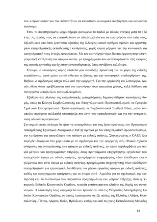 18
των ατόμων αυτών και των πιθανοτήτων να καταστούν οικονομικά ανεξάρτητα και κοινωνικά
αυτόνομα.
Έτσι, το παρατηρούμενο μέχρι σήμερα φαινόμενο τα παιδιά με ειδικές ανάγκες μετά το 17ο
έτος της ηλικίας τους να εγκαταλείπουν το ειδικό σχολείο και να επιστρέφουν στο σπίτι τους,
δηλαδή εκεί από όπου ξεκίνησαν εξαιτίας της έλλειψης ικανού αριθμού σχολών και εργαστη-
ρίων επαγγελματικής εκπαίδευσης / κατάρτισης, χωρίς καμιά μέριμνα για την κοινωνική και
επαγγελματική τους ένταξη, ανατρέπεται. Με τον καινούργιο νόμο δίνεται έμφαση στην επαγ-
γελματική κατάρτιση των ατόμων αυτών, με προγράμματα που ανταποκρίνονται στις ανάγκες
της αγοράς εργασίας και όχι στην εργασιοθεραπεία, όπως συνέβαινε παλιότερα.
Σίγουρα, ο καινούριος νόμος αποτελεί μια αισιόδοξη προοπτική για το χώρο της ειδικής
εκπαίδευσης, αφού μέσω αυτού τίθενται οι βάσεις για την ουσιαστική αναδιάρθρωση της.
Βέβαια, ο σχεδιασμός απέχει πολύ από την εφαρμογή. Για την οργάνωση και λειτουργία, λοι-
πόν, όλων όσων προβλέπονται από τον καινούργιο νόμο απαιτείται χρόνος, καλή διάθεση και
συνεργασία μεταξύ όλων των εμπλεκομένων.
Εξάλλου στο πλαίσιο της εκπαιδευτικής μεταρρύθμισης δημιουργήθηκαν καινούργιες δο-
μές, όπως τα Κέντρα Συμβουλευτικής και Επαγγελματικού Προσανατολισμού, τα Γραφεία
Σχολικού Επαγγελματικού Προσανατολισμού, οι Συμβουλευτικοί Σταθμοί Νέων, μέσω των
οποίων παρέχεται πολλαπλή υποστήριξη στο έργο των εκπαιδευτικών και για την αντιμετώ-
πιση ειδικών περιπτώσεων.
Στο σημείο αυτό, σκόπιμο θα ήταν να αναφερθούμε και στις δραστηριότητες του Οργανισμού
Απασχόλησης Εργατικού Δυναμικού (ΟΑΕΔ) σχετικά με τον επαγγελματικό προσανατολισμό,
την κατάρτιση και απασχόληση των ατόμων με ειδικές ανάγκες. Συγκεκριμένα, ο ΟΑΕΔ έχει
παρέμβει δυναμικά στο χώρο αυτό με το σχεδιασμό και την εφαρμογή ενός εθνικού σχεδίου
ενίσχυσης και ενσωμάτωσης των ατόμων με ειδικές ανάγκες, το οποίο περιλαμβάνει μια σε-
ιρά μέτρων και προγραμμάτων στήριξης, όπως προγράμματα επιχορήγησης εργοδοτών που
απασχολούν άτομα με ειδικές ανάγκες, προγράμματα επιχορήγησης νέων ελεύθερων επαγ-
γελματιών που είναι άτομα με ειδικές ανάγκες, προγράμματα επιχορήγησης νέων ελεύθερων
επαγγελματιών για εργονομική διευθέτηση του χώρου εργασίας ατόμων με ειδικές ανάγκες,
καθώς και προγράμματα κατάρτισης για τα άτομα αυτά- Αρμόδια για το σχεδιασμό, την κα-
τάρτιση και το συντονισμό των παραπάνω προγραμμάτων και μέτρων στήριξης είναι η Υ-
πηρεσία Ειδικών Κοινωνικών Ομάδων, η οποία εντάσσεται στο πλαίσιο της δομής του οργα-
νισμού. Η υλοποίηση τους εφαρμόζεται και προωθείται από τις Υπηρεσίες Απασχόλησης Ει-
δικών Κοινωνικών Ομάδων, οι οποίες λειτουργούν σε έξι πόλεις της Ελλάδας (Αθήνα, Θεσ-
σαλονίκη., Πάτρα, Λάρισα, Βόλο, Ηράκλειο), καθώς και από τις τρεις Εκπαιδευτικές Μονάδες
 