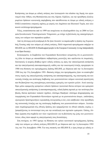 19
Κατάρτισης για άτομα με ειδικές ανάγκες που λειτουργούν στο πλαίσιο της δομής του οργα-
νισμού στην Αθήνα, στη Θεσσαλονίκη και στη Λάρισα. Εξάλλου, για την προώθηση ολοκλη-
ρωμένων δράσεων κοινωνικής παρέμβασης που απευθύνονται σε άτομα με ειδικές ανάγκες ο
ΟΑΕΔ αναπτύσσει εταιρικές σχέσεις με φορείς του Δημόσιου και Ιδιωτικού Τομέα, που υλο-
ποιούν αντίστοιχα προγράμματα.
Τέλος, αναπτύσσονται από το 1999 και αναμένεται να ολοκληρωθούν έως το 2004 τα Γρα-
φεία Συνοδευτικών Υποστηρικτικών Υπηρεσιών, με στόχο τη βελτίωση της απασχολησιμό-
τητας των ατόμων των παραπάνω ομάδων.
Από τη σύντομη αυτή αναδρομή δε θα ήταν δυνατόν να παραλειφθεί η δράση της Ευρωπα-
ϊκής Ένωσης υπέρ των ατόμων μ£ ειδικές ανάγκες. Πολύ σημαντικά προγράμματα υπήρξαν το
HELIOS και το HELIOS II (Handicapped people in the European Community Living Independently
in an Open Society) .
Συγκεκριμένα, το Συμβούλιο των Ευρωπαϊκών Κοινοτήτων εκτιμώντας ότι οι μειονεκτούν-
τες (όλα τα άτομα με οποιασδήποτε σοβαρότητας μειονεξίες που οφείλονται σε σωματικές,
διανοητικές ή ψυχικές βλάβες) έχουν ειδικές ανάγκες ως προς την επαγγελματική κατάρτιση
και την επαγγελματική επαναπροσαρμογή, καθώς και την οικονομική ένταξη, προχώρησε το
1988 στη θέσπιση του προγράμματος δράσης HELIOS, με διάρκεια από την 1η Ιανουαρίου
1988 έως την 31η Δεκεμβρίου 1991- Βασικός στόχος του προγράμματος ήταν να αναπτυχθεί
στους τομείς της επαγγελματικής κατάρτισης και επαναπροσαρμογής, της οικονομικής και κοι-
νωνικής ένταξης και αυτόνομης διαβίωσης των μειονεκτούντων ατόμων κοινοτική προσέγγιση
που θα βασιζόταν στις επιτυχέστερες καινοτόμες εμπειρίες των κρατών μελών. Αυτό επιτεύχ-
θηκε μέσω εφαρμογής ορισμένων ειδικών δράσεων (κοινοτικό δίκτυο κέντρων και εμπειριών
επαγγελματικής κατάρτισης ή επαναπροσαρμογής, ειδική δράση σχετικά με την αυτόνομη δια-
βίωση, δίκτυα πρότυπων τοπικών σχεδίων, σύστημα Handynet -σύστημα πληροφόρησης και
τεκμηρίωσης των Ευρωπαϊκών Κοινοτήτων σχετικά με τα μειονεκτούντα άτομα-, επιδοτήσεις
εξωτερικών δραστηριοτήτων ευρωπαϊκής συνεργασίας κ.λπ.), που απέβλεπαν στην προώθηση
της κοινωνικής ένταξης και της αυτόνομης διαβίωσης των μειονεκτούντων ατόμων. Λειτούρ-
γησε συμπληρωματικά στις εθνικές δράσεις που εφαρμόζονταν σε εθνικό επίπεδο, κυρίως ε-
ξασφαλίζοντας το συντονισμό τους και την ανταλλαγή των σχετικών εμπειριών. Επίσης, δό-
θηκε έμφαση στη συμβολή των νέων τεχνολογιών για τη βελτίωση της ζωής των μειονεκτο-
ύντων, ιδίως όσον αφορά τις επαγγελματικές τους δυνατότητες.
Στη συνέχεια, το 1993 έχουμε τη θέσπιση του τρίτου κοινοτικού προγράμματος δράσης
υπέρ των ατόμων με ειδικές ανάγκες HELIOS Π, με διάρκεια από την 1η Ιανουαρίου 1993
έως την 31η Δεκεμβρίου 1996. Για τους σκοπούς του HELIOS II, ο όρος άτομα με ειδικές α-
 