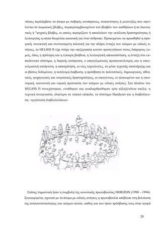 20
νάγκες περιλάμβανε τα άτομα με σοβαρές ανεπάρκειες, ανικανότητες ή μειονεξίες που οφεί-
λονται σε σωματικές βλάβες, συμπεριλαμβανομένων των βλαβών των αισθήσεων ή σε διανοη-
τικές ή "ψυχικές βλάβες, οι οποίες περιορίζουν ή αποκλείουν την εκτέλεση δραστηριότητας ή
λειτουργίας η οποία θεωρείται κανονική για έναν άνθρωπο. Προκειμένου να προωθηθεί η σφα-
ιρική, συνεκτική και συντονισμένη πολιτική για την πλήρη ένταξη των ατόμων με ειδικές α-
νάγκες, το HELIOS II είχε στόχο την επεξεργασία κοινών προσεγγίσεων στους διάφορους το-
μείς, όπως η πρόληψη και η έγκαιρη βοήθεια, η λειτουργική αποκατάσταση, η ένταξη στο εκ-
παιδευτικό σύστημα, η διαρκής κατάρτιση, ο επαγγελματικός προσανατολισμός και η επαγ-
γελματική κατάρτιση, η απασχόληση, οι νέες τεχνολογίες, τα μέσα τεχνικής υποστήριξης και
οι βάσεις δεδομένων, η αυτόνομη διαβίωση, η πρόσβαση σε πολιτιστικές, δημιουργικές, αθλη-
τικές, ψυχαγωγικές και τουριστικές δραστηριότητες, οι οικογένειες, οι ηλικιωμένοι και η οικο-
νομική, κοινωνική και νομική προστασία των ατόμων με ειδικές ανάγκες. Στο πλαίσιο του
HELIOS Π συνεχίστηκαν, εντάθηκαν και αναδιαρθρώθηκαν τρία αλληλένδετα σκέλη: η
τεχνική συνεργασία, ιδιαίτερα σε τοπικό επίπεδο, το σύστημα Handynet και η διαβούλευ-
ση –οργάνωση διαβουλεύσεων-
Επίσης σημαντική ήταν η συμβολή της κοινοτικής πρωτοβουλίας ΗΟRΙΖΟΝ (1990 - 1994).
Συγκεκριμένα, σχετικά με τα άτομα με ειδικές ανάγκες η πρωτοβουλία απέβλεπε στη βελτίωση
της ανταγωνιστικότητας των ατόμων αυτών, καθώς και των όρων πρόσβασης τους στην αγορά
 