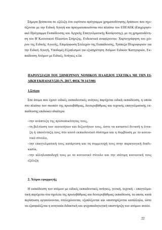 22
Σήμερα βρίσκεται σε εξέλιξη ένα ευρύτατο πρόγραμμα χρηματοδότησης δράσεων που σχε-
τίζονται με την Ειδική Αγωγή και πραγματοποιούνται στο πλαίσιο του ΕΠΕΑΕΚ (Επιχειρησι-
ακό Πρόγραμμα Εκπαίδευσης και Αρχικής Επαγγελματικής Κατάρτισης), με τη χρηματοδότη-
ση του Β' Κοινοτικού Πλαισίου Στήριξης. Ενδεικτικά αναφέρονται: Χαρτογράφηση του χώ-
ρου της Ειδικής Αγωγής, Επιμόρφωση Στελεχών της Εκπαίδευσης, Τράπεζα Πληροφοριών για
την Ειδική Αγωγή, Υποδομές-Εξοπλισμοί για εξυπηρέτηση Ατόμων Ειδικών Κατηγοριών, Εκ-
παίδευση Ατόμων με Ειδικές Ανάγκες κ.λπ.
ΠΑΡΟΥΣΙΑΣΗ ΤΟΥ ΣΗΜΕΡΙΝΟΥ ΝΟΜΙΚΟΥ ΠΛΑΙΣΙΟΥ ΣΧΕΤΙΚΑ ΜΕ ΤΗΝ ΕΙ-
ΔΙΚΗ ΕΚΠΑΙΔΕΥΣΗ (Ν. 2817, ΦΕΚ 78 14/3/00)
1.Στόχοι
Στα άτομα που έχουν ειδικές εκπαιδευτικές ανάγκες παρέχεται ειδική εκπαίδευση, η οποία
στο πλαίσιο των σκοπών της πρωτοβάθμιας, δευτεροβάθμιας και τεχνικής επαγγελματικής εκ-
παίδευσης επιδιώκει ιδιαίτερα:
-την ανάπτυξη της προσωπικότητας τους,
-τη βελτίωση των ικανοτήτων και δεξιοτήτων τους, ώστε να καταστεί δυνατή η έντα-
ξη ή επανένταξη τους στο κοινό εκπαιδευτικό σύστημα και η συμβίωση με το κοινω-
νικό σύνολο,
-την επαγγελματική τους κατάρτιση και τη συμμετοχή τους στην παραγωγική διαδι-
κασία,
-την αλληλοαποδοχή τους με το κοινωνικό σύνολο και την ισότιμη κοινωνική τους
εξέλιξη
2. Χώροι εφαρμογής
Η εκπαίδευση των ατόμων με ειδικές εκπαιδευτικές ανάγκες, γενική, τεχνική - επαγγελμα-
τική παρέχεται στα σχολεία της πρωτοβάθμιας και δευτεροβάθμιας εκπαίδευση, τα οποία, κατά
περίπτωση οργανώνονται, στελεχώνονται, εξοπλίζονται και υποστηρίζονται κατάλληλα, ώστε
να εξασφαλίζεται η αναγκαία διδακτική και ψυχοπαιδαγωγική υποστήριξη των ατόμων αυτών.
 