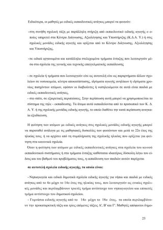 23
Ειδικότερα, οι μαθητές με ειδικές εκπαιδευτικές ανάγκες μπορεί να φοιτούν:
-στη συνήθη σχολική τάξη με παράλληλη στήριξη από εκπαιδευτικό ειδικής αγωγής ο ο-
ποίος υπηρετεί στα Κέντρα Διάγνωσης, Αξιολόγησης και Υποστήριξης (Κ.Δ.Α. Υ.) ή στις
σχολικές μονάδες ειδικής αγωγής και ορίζεται από το Κέντρο Διάγνωσης, Αξιολόγησης
και Υποστήριξης,
-σε ειδικά οργανωμένα και κατάλληλα στελεχωμένα τμήματα ένταξης που λειτουργούν μέ-
σα στα σχολεία της γενικής και τεχνικής επαγγελματικής εκπαίδευσης
- σε σχολεία ή τμήματα που λειτουργούν είτε ως αυτοτελή είτε ως παραρτήματα άλλων σχο-
λείων σε νοσοκομεία, κέντρα αποκατάστασης, ιδρύματα αγωγής ανηλίκων ή ιδρύματα χρο-
νίως πασχόντων ατόμων, εφόσον οι διαβιούντες ή νοσηλευόμενοι σε αυτά είναι παιδιά με
ειδικές εκπαιδευτικές ανάγκες,
- στο σπίτι, σε εξαιρετικές περιπτώσεις. Στην περίπτωση αυτή μπορεί να χρησιμοποιείται το
σύστημα της τηλε - εκπαίδευσης. Τα άτομα αυτά εκπαιδεύονται από το προσωπικό των Κ. Δ.
Α. Υ. ή της σχολικής μονάδας ειδικής αγωγής, το οποίο διαθέτει την κατά περίπτωση αναγκα-
ία εξειδίκευση.
Η φοίτηση των ατόμων με ειδικές ανάγκες στις σχολικές μονάδες ειδικής αγωγής μπορεί
να παραταθεί ανάλογα με τις μαθησιακές δυσκολίες των φοιτώντων και μετά το 22ο έτος της
ηλικίας τους. ή να αρχίσει από τη συμπλήρωση της σχολικής ηλικίας που ορίζεται για φοί-
τηση στα κανονικά σχολεία.
Όταν η φοίτηση των ατόμων με ειδικές εκπαιδευτικές ανάγκες στα σχολεία του κοινού
εκπαιδευτικού συστήματος ή στα τμήματα ένταξης καθίσταται ιδιαιτέρως δύσκολη λόγω του εί-
δους και του βαθμού του προβλήματος τους, η εκπαίδευση των παιδιών αυτών παρέχεται
σε αυτοτελή σχολεία ειδικής αγωγής, τα οποία είναι:
- Νηπιαγωγεία και ειδικά δημοτικά σχολεία ειδικής αγωγής για νήπια και παιδιά με ειδικές
ανάγκες από το 4ο μέχρι το 14ο έτος της ηλικίας τους, που λειτουργούν ως ενιαίες σχολι-
κές μονάδες και περιλαμβάνουν τριετές τμήμα αντίστοιχο του νηπιαγωγείου και επταετές
τμήμα αντίστοιχο του δημοτικού σχολείου.
- Γυμνάσια ειδικής αγωγής από το 14ο μέχρι το 18ο έτος, τα οποία περιλαμβάνο-
υν την προκαταρκτική τάξη και τρεις επόμενες τάξεις Α', Β' και Γ'. Μαθητές απόφοιτοι δημο-
 