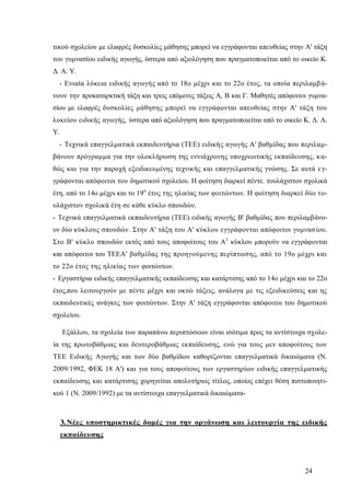 24
τικού σχολείου με ελαφρές δυσκολίες μάθησης μπορεί να εγγράφονται απευθείας στην Α' τάξη
του γυμνασίου ειδικής αγωγής, ύστερα από αξιολόγηση που πραγματοποιείται από το οικείο Κ.
Δ. Α. Υ.
- Ενιαία λύκεια ειδικής αγωγής από το 18ο μέχρι και το 22ο έτος, τα οποία περιλαμβά-
νουν την προκαταρκτική τάξη και τρεις επόμενες τάξεις Α, Β και Γ. Μαθητές απόφοιτοι γυμνα-
σίου με ελαφρές δυσκολίες μάθησης μπορεί να εγγράφονται απευθείας στην Α' τάξη του
λυκείου ειδικής αγωγής, ύστερα από αξιολόγηση που πραγματοποιείται από το οικείο Κ. Δ. Α.
Υ.
- Τεχνικά επαγγελματικά εκπαιδευτήρια (ΤΕΕ) ειδικής αγωγής Α' βαθμίδας που περιλαμ-
βάνουν πρόγραμμα για την ολοκλήρωση της εννιάχρονης υποχρεωτικής εκπαίδευσης, κα-
θώς και για την παροχή εξειδικευμένης τεχνικής και επαγγελματικής γνώσης. Σε αυτά εγ-
γράφονται απόφοιτοι του δημοτικού σχολείου. Η φοίτηση διαρκεί πέντε. τουλάχιστον σχολικά
έτη, από το 14ο μέχρι και το 19ο
έτος της ηλικίας των φοιτώντων. Η φοίτηση διαρκεί δύο το-
υλάχιστον σχολικά έτη σε κάθε κύκλο σπουδών.
- Τεχνικά επαγγελματικά εκπαιδευτήρια (ΤΕΕ) ειδικής αγωγής Β' βαθμίδας που περιλαμβάνο-
υν δύο κύκλους σπουδών. Στην Α' τάξη του Α' κύκλου εγγράφονται απόφοιτοι γυμνασίου.
Στο Β' κύκλο σπουδών εκτός από τους αποφοίτους του Α1
κύκλου μπορούν να εγγράφονται
και απόφοιτοι του ΤΕΕΑ' βαθμίδας της προηγούμενης περίπτωσης, από το 19ο μέχρι και
το 22ο έτος της ηλικίας των φοιτώντων.
- Εργαστήρια ειδικής επαγγελματικής εκπαίδευσης και κατάρτισης από το 14ο μέχρι και το 22ο
έτος,που λειτουργούν με πέντε μέχρι και οκτώ τάξεις, ανάλογα με τις εξειδικεύσεις και ης
εκπαιδευτικές ανάγκες των φοιτώντων. Στην Α' τάξη εγγράφονται απόφοιτοι του δημοτικού
σχολείου.
Εξάλλου, τα σχολεία των παραπάνω περιπτώσεων είναι ισότιμα προς τα αντίστοιχα σχολε-
ία της πρωτοβάθμιας και δευτεροβάθμιας εκπαίδευσης, ενώ για τους μεν αποφοίτους των
ΤΕΕ Ειδικής Αγωγής και των δύο βαθμίδων καθορίζονται επαγγελματικά δικαιώματα (Ν.
2009/1992, ΦΕΚ 18 Α') και για τους αποφοίτους των εργαστηρίων ειδικής επαγγελματικής
εκπαίδευσης και κατάρτισης χορηγείται απολυτήριος τίτλος, οποίος επέχει θέση πιστοποιητι-
κού 1 (Ν. 2009/1992) με τα αντίστοιχα επαγγελματικά δικαιώματα-
3.Νέες υποστηρικτικές δομές για την οργάνωση και λειτουργία της ειδικής
εκπαίδευσης
 