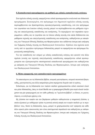 26
5. Εκπαιδευτικά προγράμματα για μαθητές με ειδικές εκπαιδευτικές ανάγκες
Στα σχολεία ειδικής αγωγής εφαρμόζονται ειδικά προσαρμοσμένα αναλυτικά και διδακτικά
προγράμματα. Συγκεκριμένα, στο πρόγραμμα του δημοτικού σχολείου ειδικής αγωγής
περιλαμβάνονται και δραστηριότητες προεπαγγελματικής εκπαίδευσης, ενώ στο πρόγραμμα
των γυμνασίων και λυκείων ειδικής αγωγής μπορεί να περιλαμβάνονται και μαθήματα τεχνι-
κής και επαγγελματικής εκπαίδευσης και κατάρτισης. Το περιεχόμενο των παραπάνω προγ-
ραμμάτων, καθώς και τα γυμνάσια και τα λύκεια ειδικής αγωγής στα οποία διδάσκονται και
μαθήματα τεχνικής και επαγγελματικής εκπαίδευσης και κατάρτισης, καθορίζονται με αποφά-
σεις του Υπουργού Εθνικής Παιδείας και Θρησκευμάτων που εκδίδονται ύστερα από εισήγηση
του Τμήματος Ειδικής Αγωγής του Παιδαγωγικού Ινστιτούτου. Εξάλλου στα σχολεία αυτά
εκτός από το ημερήσιο πρόγραμμα διδασκαλίας μπορεί να εφαρμόζεται και πρόγραμμα δη-
μιουργικής απασχόλησης.
Για την εκπαίδευση των ατόμων με ειδικές εκπαιδευτικές ανάγκες που φοιτούν στα άλλα
σχολεία γενικής και τεχνικής επαγγελματικής εκπαίδευσης εφαρμόζονται ειδικά προσαρ-
μοσμένα και εξατομικευμένα υποστηρικτικά εκπαιδευτικά προγράμματα που καθορίζονται
με απόφαση του Υπουργού Εθνικής Παιδείας και Θρησκευμάτων, ύστερα από εισήγηση
του Παιδαγωγικού Ινστιτούτου.
6. Μέσα εφαρμογής των εκπαιδευτικών προγραμμάτων
Τα απαιτούμενα για τη διδασκαλία βιβλία, ατομικά μαγνητόφωνα, ατομικά ακουστικά βαρη-
κοΐας, μαγνητοταινίες και άλλα απαραίτητα μέσα παρέχονται δωρεάν από το κράτος.
Ειδικότερα, για τη διδασκαλία των τυφλών παιδιών χρησιμοποιείται ειδικό εποπτικό υλικό
και μέσα διδασκαλίας, όπως το υλικό Braille και η γραφομηχανή Braille (μία σειρά υλικού τουλά-
χιστον και μία γραφομηχανή για τον κάθε μαθητή), τα "ομιλούντα βιβλία", οι δίσκοι, το μαγνη-
τόφωνο, οι ανάγλυφοι χάρτες κ.λπ.
Ως γλώσσα των κωφών και των βαρήκοων μαθητών καθιερώνεται η νοηματική γλώσσα, η
οποία αξιοποιεί με αυθόρμητο τρόπο τη φυσική οπτική επαφή των κωφών παιδιών με το περι-
βάλλον τους. Κατά τη διδασκαλία, όμως, μπορεί να χρησιμοποιείται κατ' εξαίρεση και κάθε
άλλο εφικτό μέσο επικοινωνίας που είναι επιστημονικά παραδεκτό και καθορίζεται με απόφα-
ση του Υπουργού Εθνικής Παιδείας και Θρησκευμάτων, ύστερα από εισήγηση του Τμήματος
Ειδικής Αγωγής του Παιδαγωγικού Ινστιτούτου.
 